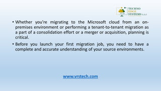 • Whether you’re migrating to the Microsoft cloud from an on-
premises environment or performing a tenant-to-tenant migration as
a part of a consolidation effort or a merger or acquisition, planning is
critical.
• Before you launch your first migration job, you need to have a
complete and accurate understanding of your source environments.
www.vrstech.com
 