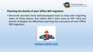 Planning the details of your Office 365 migration
• Microsoft provides fairly well-developed tools to help with migrating
some of these pieces, but others don’t even have an API. Here are
proven strategies for effectively planning the core parts of your Office
365 migration.
www.vrstech.com
 
