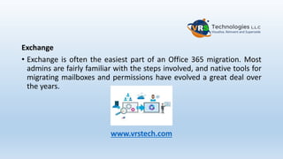 Exchange
• Exchange is often the easiest part of an Office 365 migration. Most
admins are fairly familiar with the steps involved, and native tools for
migrating mailboxes and permissions have evolved a great deal over
the years.
www.vrstech.com
 