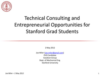 Technical Consulting and
          Entrepreneurial Opportunities for
               Stanford Grad Students

                                   2 May 2012

                         Joe Miler (joe.miler@gmail.com)
                                  PhD Candidate
                                  Goodson Group
                             Dept. of Mechanical Eng.
                                Stanford University




Joe Miler – 2 May 2012                                     1
 