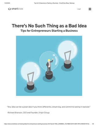 13/3/2020 Tips for Entrepreneurs Starting a Business - SmartDraw Blog | Startups
https://www.smartdraw.com/startups/tips-for-entrepreneurs-starting-business.htm?slscid=7604_20588660_73218BA6-E674-4687-9F0C-86040416722… 1/8
There's No Such Thing as a Bad Idea
Tips for Entrepreneurs Starting a Business
"Any idea can be a great idea if you think differently, dream big, and commit to seeing it realized."
-Richard Branson, CEO and Founder, Virgin Group
Login Sea
 