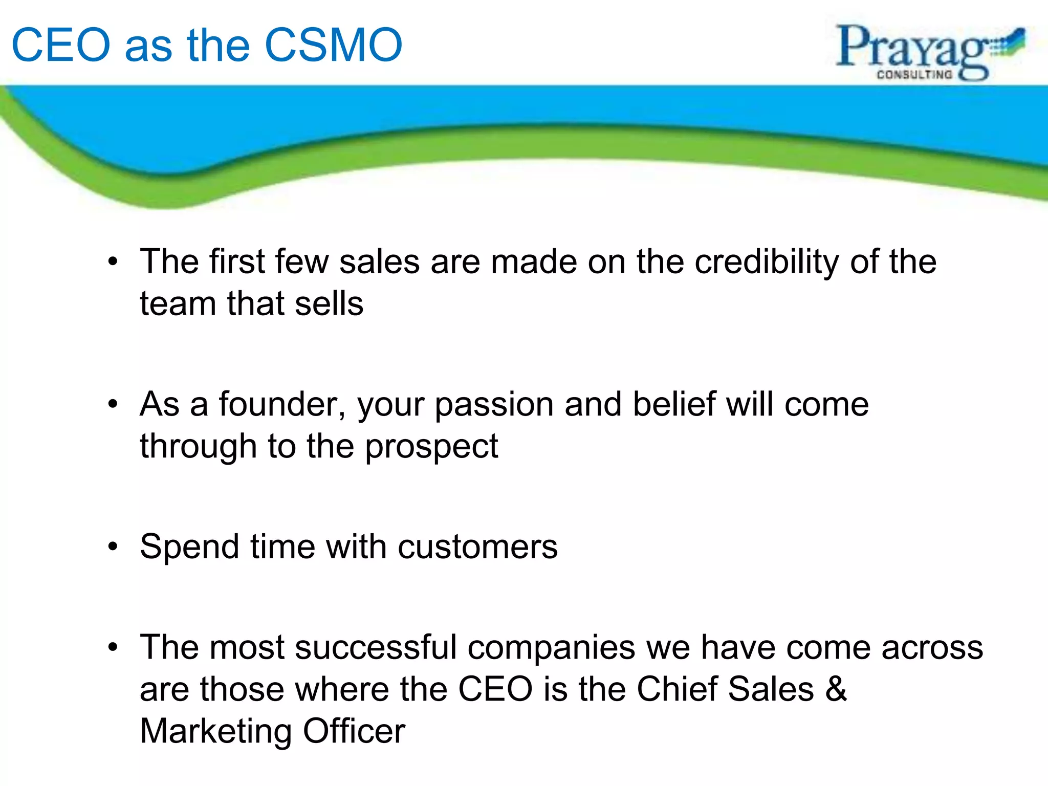 CEO as the CSMO



   • The first few sales are made on the credibility of the
     team that sells

   • As a founder, your passion and belief will come
     through to the prospect

   • Spend time with customers

   • The most successful companies we have come across
     are those where the CEO is the Chief Sales &
     Marketing Officer
 