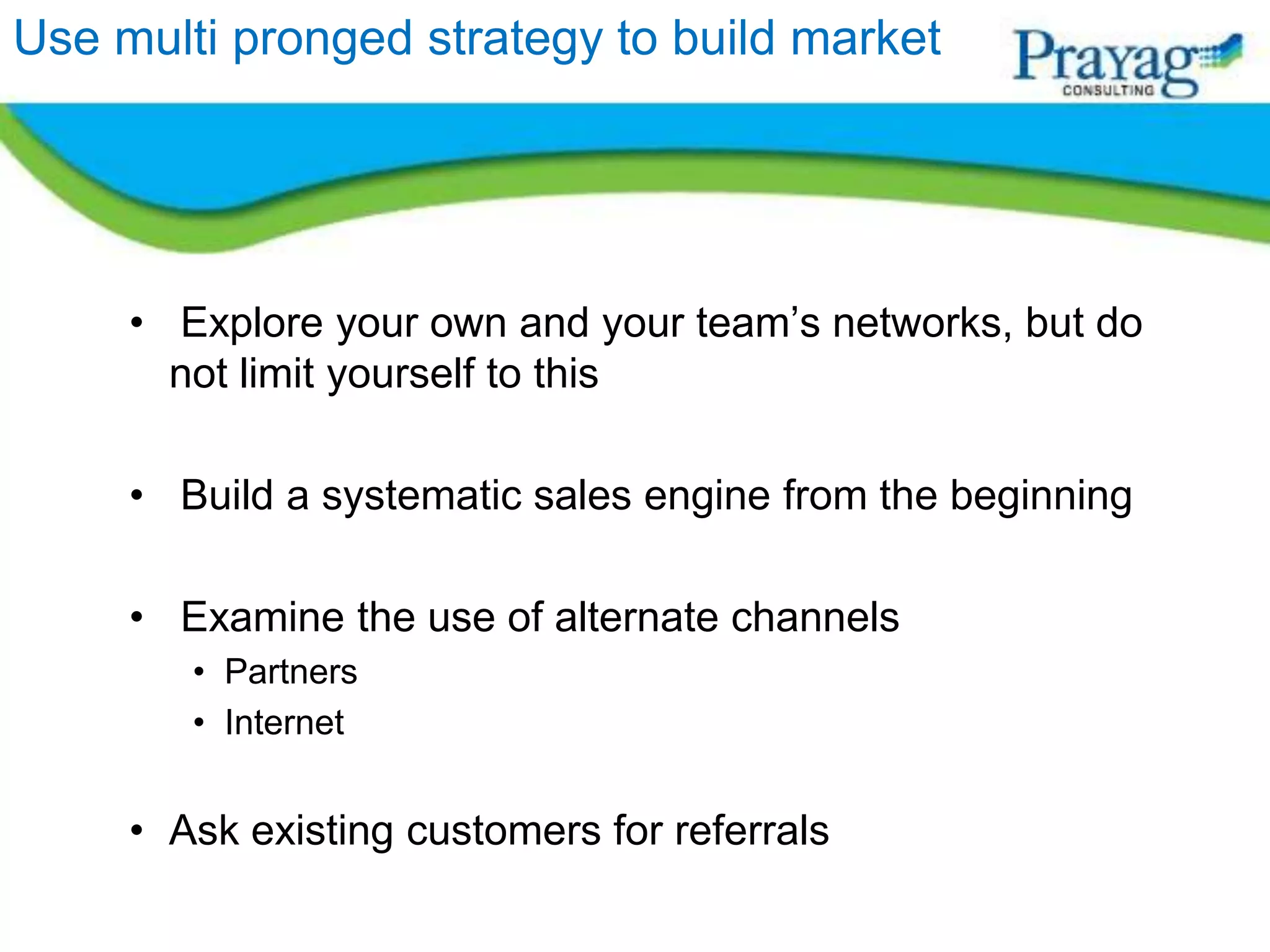 Use multi pronged strategy to build market




     • Explore your own and your team’s networks, but do
       not limit yourself to this

     • Build a systematic sales engine from the beginning

     • Examine the use of alternate channels
        • Partners
        • Internet


     • Ask existing customers for referrals
 