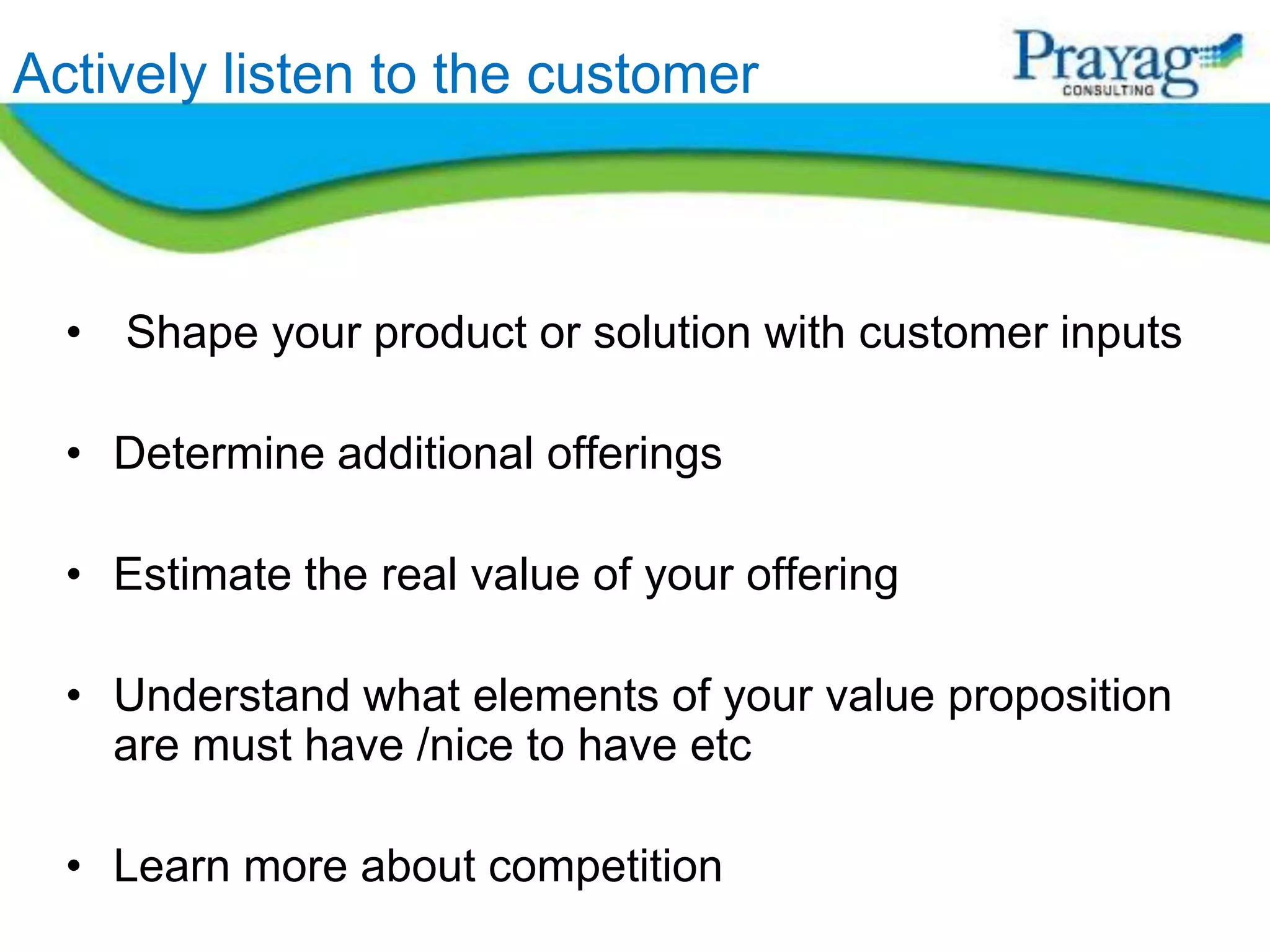 Actively listen to the customer



  • Shape your product or solution with customer inputs

  • Determine additional offerings

  • Estimate the real value of your offering

  • Understand what elements of your value proposition
    are must have /nice to have etc

  • Learn more about competition
 