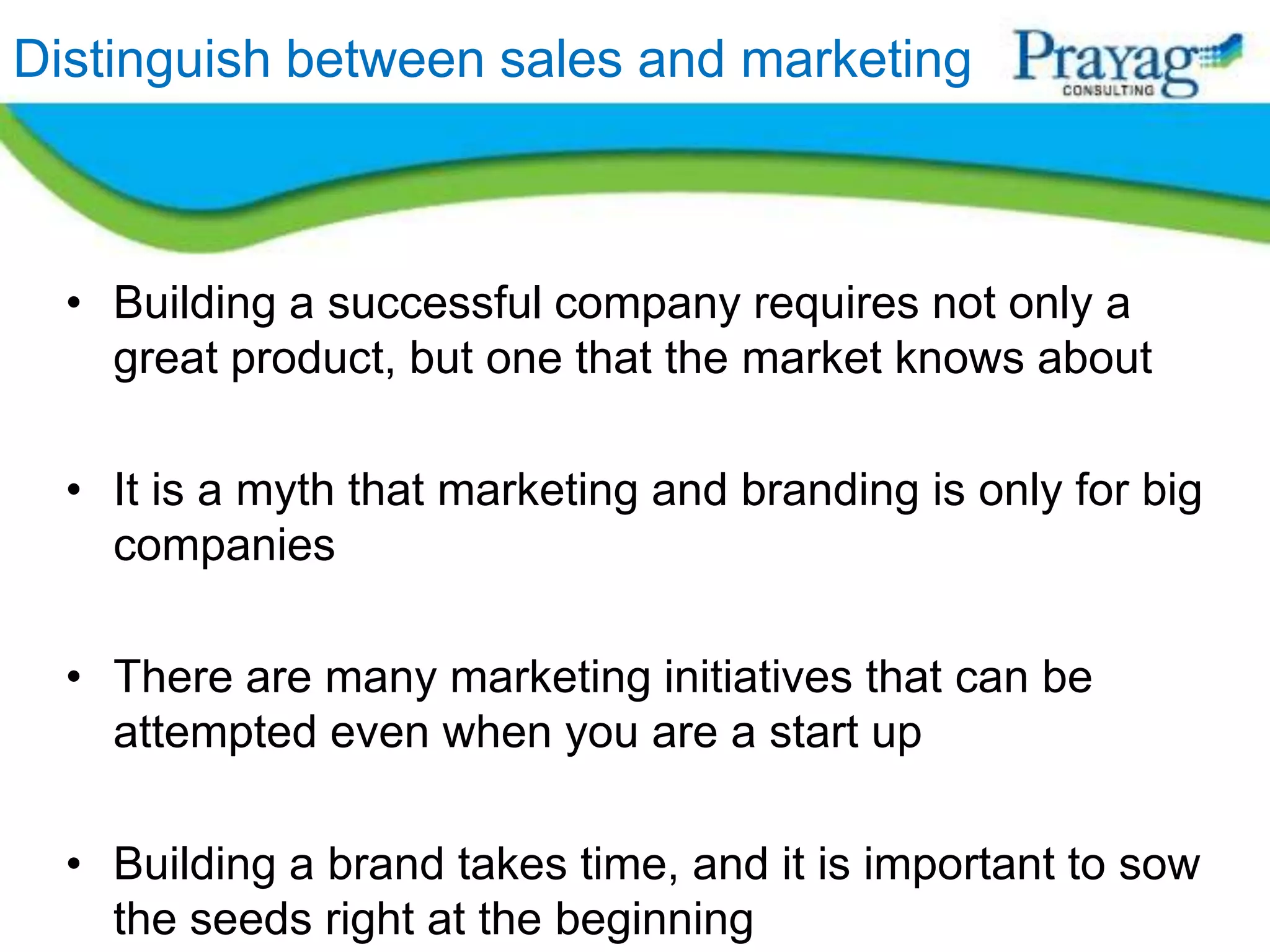 Distinguish between sales and marketing



  • Building a successful company requires not only a
    great product, but one that the market knows about

  • It is a myth that marketing and branding is only for big
    companies

  • There are many marketing initiatives that can be
    attempted even when you are a start up

  • Building a brand takes time, and it is important to sow
    the seeds right at the beginning
 