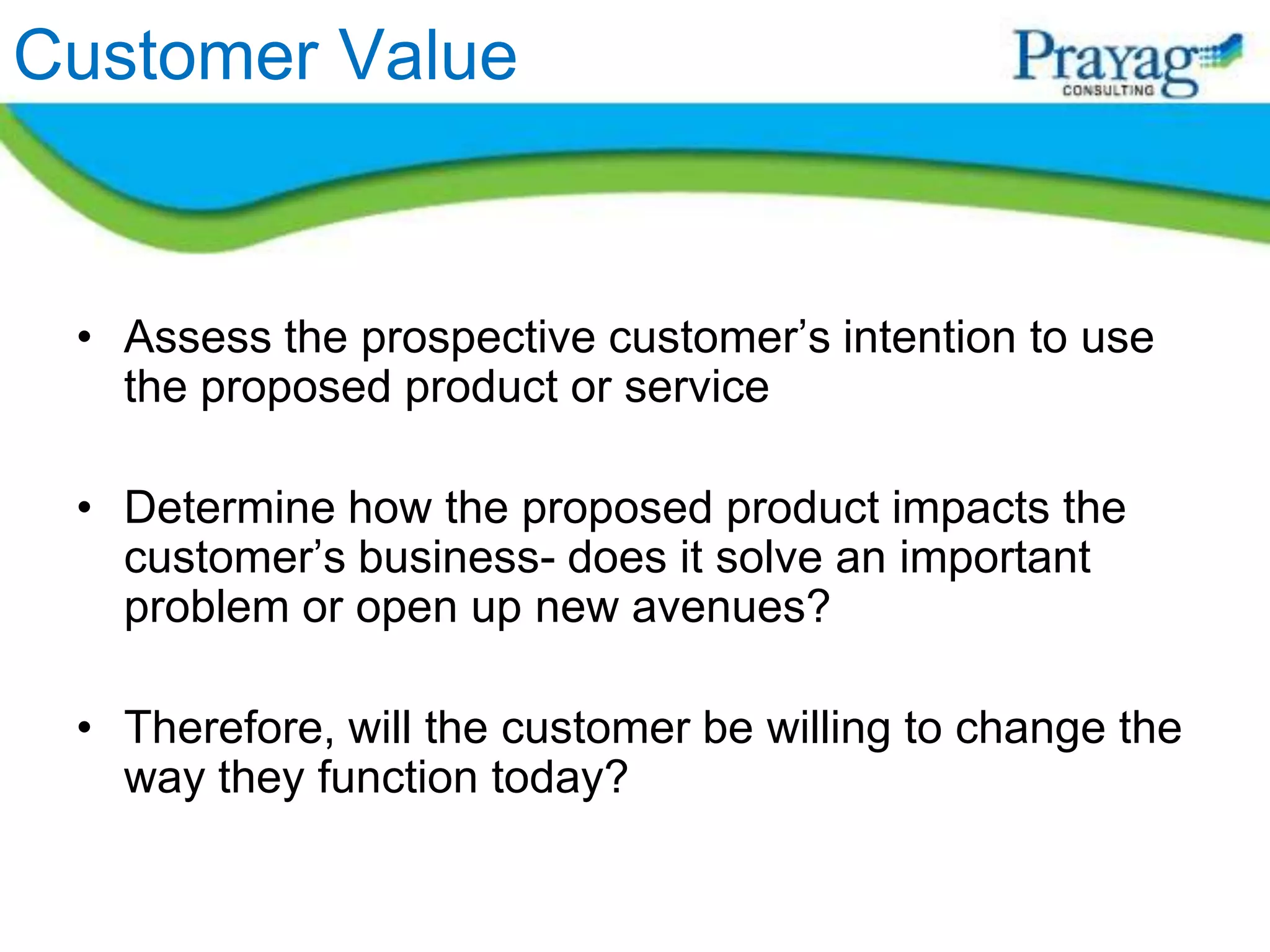 Customer Value


 • Assess the prospective customer’s intention to use
   the proposed product or service

 • Determine how the proposed product impacts the
   customer’s business- does it solve an important
   problem or open up new avenues?

 • Therefore, will the customer be willing to change the
   way they function today?
 
