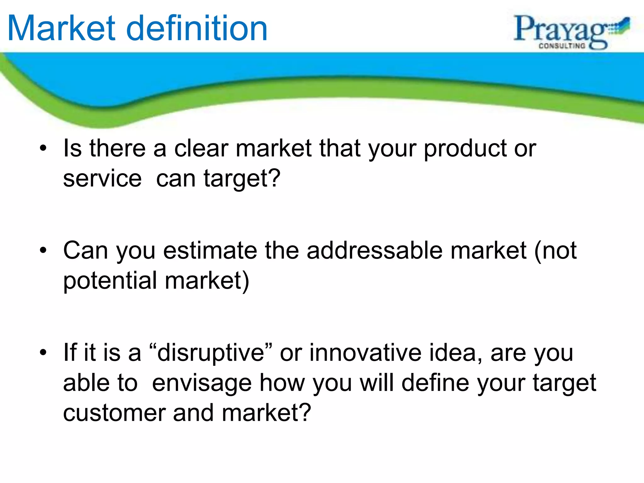 Market definition


  • Is there a clear market that your product or
    service can target?

  • Can you estimate the addressable market (not
    potential market)

  • If it is a “disruptive” or innovative idea, are you
    able to envisage how you will define your target
    customer and market?
 
