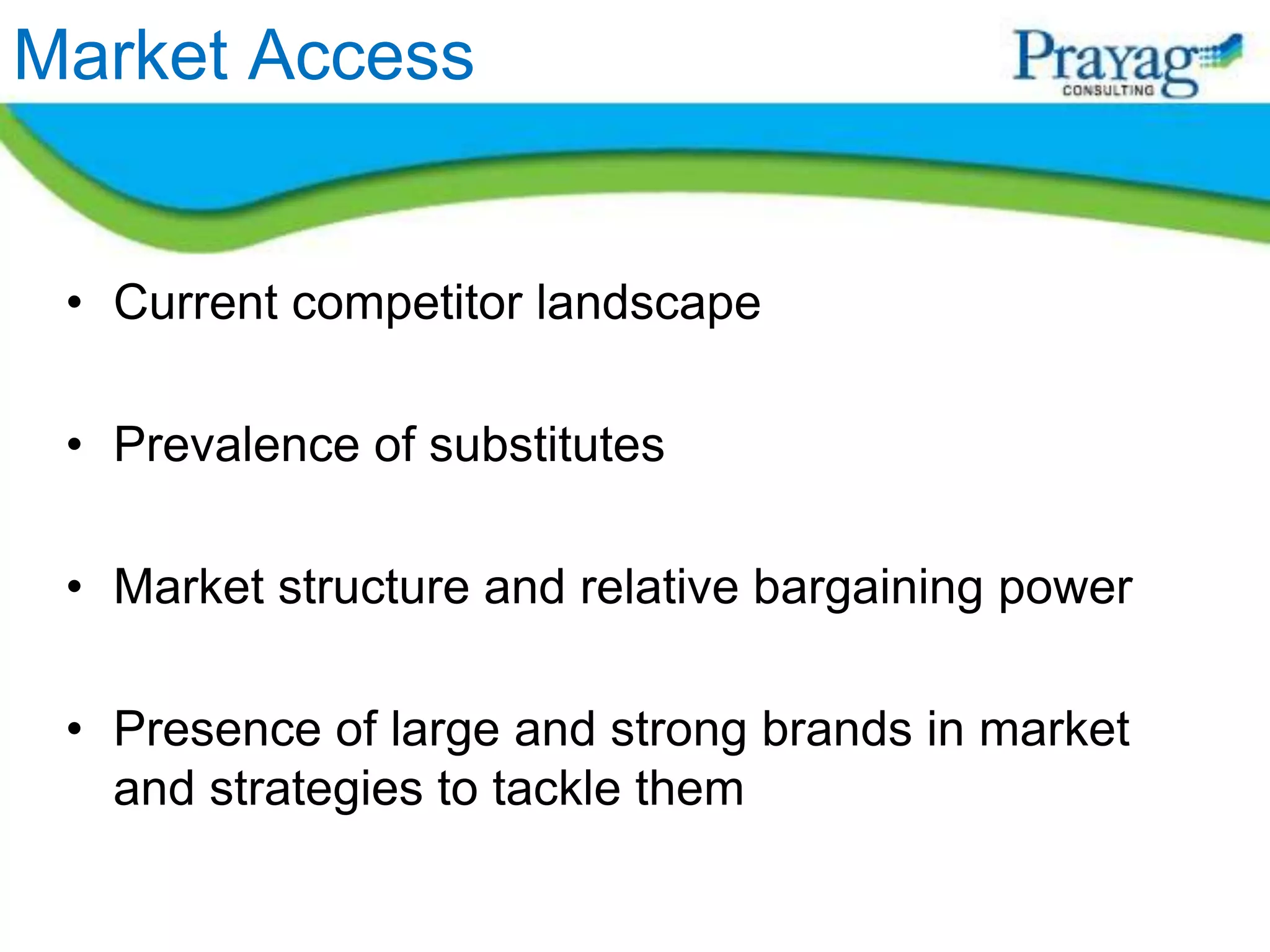 Market Access


 • Current competitor landscape

 • Prevalence of substitutes

 • Market structure and relative bargaining power

 • Presence of large and strong brands in market
   and strategies to tackle them
 