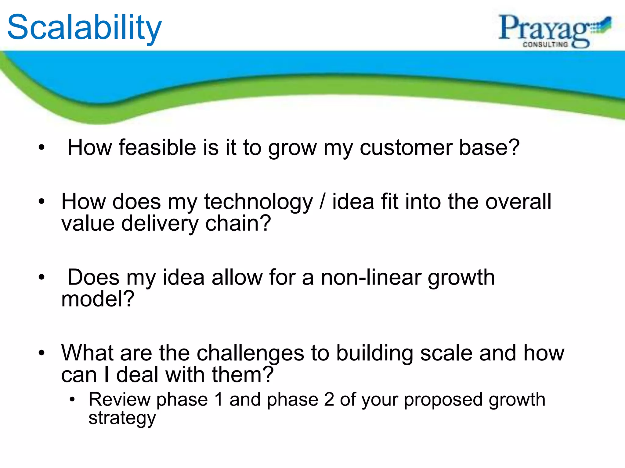 Scalability


  • How feasible is it to grow my customer base?

  • How does my technology / idea fit into the overall
    value delivery chain?

  • Does my idea allow for a non-linear growth
    model?

  • What are the challenges to building scale and how
    can I deal with them?
     • Review phase 1 and phase 2 of your proposed growth
       strategy
 
