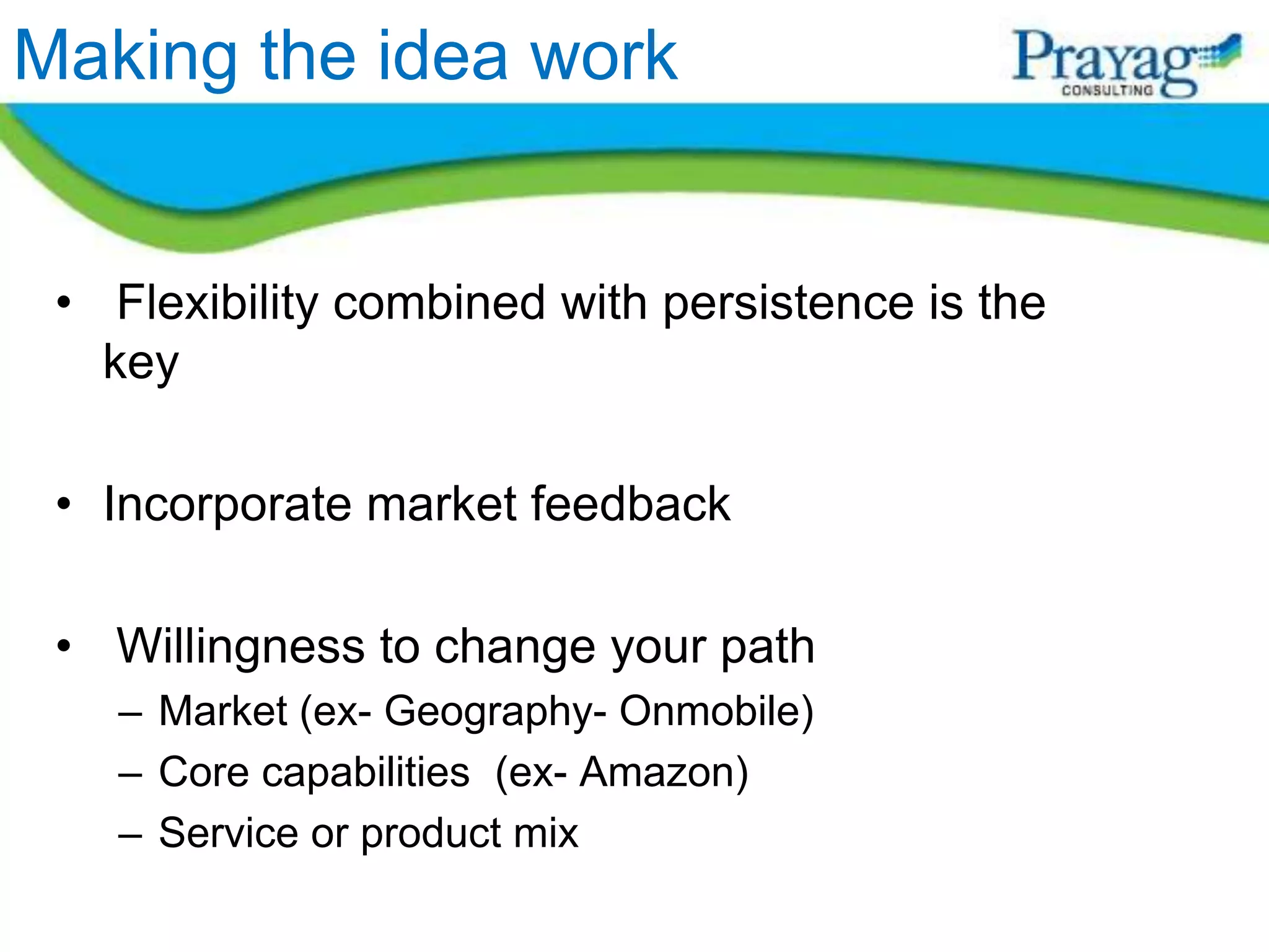 Making the idea work


 • Flexibility combined with persistence is the
   key

 • Incorporate market feedback

 • Willingness to change your path
   – Market (ex- Geography- Onmobile)
   – Core capabilities (ex- Amazon)
   – Service or product mix
 