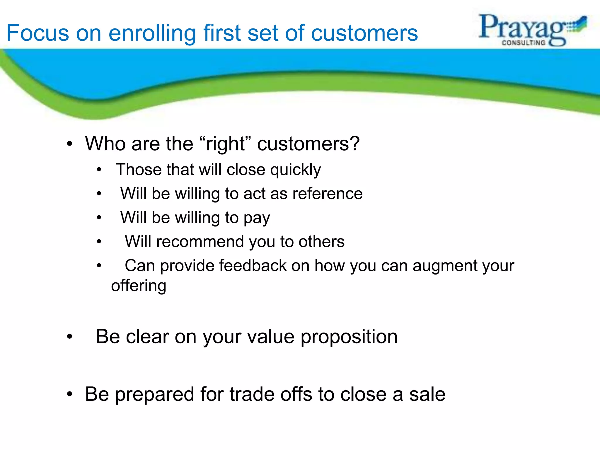 Focus on enrolling first set of customers



     • Who are the “right” customers?
         • Those that will close quickly
         • Will be willing to act as reference
         • Will be willing to pay
         • Will recommend you to others
         • Can provide feedback on how you can augment your
           offering


     •   Be clear on your value proposition

     • Be prepared for trade offs to close a sale
 