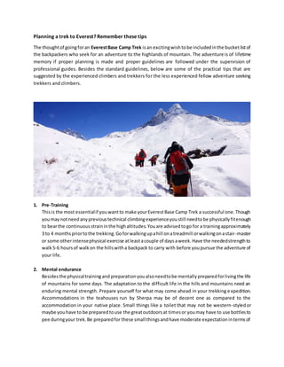 Planning a trek to Everest? Remember these tips
The thoughtof goingforan EverestBase Camp Trek isan excitingwishtobe includedinthe bucketlistof
the backpackers who seek for an adventure to the highlands of mountain. The adventure is of lifetime
memory if proper planning is made and proper guidelines are followed under the supervision of
professional guides. Besides the standard guidelines, below are some of the practical tips that are
suggested by the experienced climbers and trekkers for the less experienced fellow adventure seeking
trekkers and climbers.
1. Pre-Training
Thisis the most essentialif youwantto make yourEverestBase Camp Trek a successful one.Though
youmaynotneedanyprevioustechnical climbingexperienceyoustill needtobe physicallyfitenough
to bearthe continuousstraininthe highaltitudes.Youare advisedtogo for a trainingapproximately
3 to 4 monthspriortothe trekking.Goforwalkingupahill onatreadmill orwalkingonastair-master
or some otherintensephysical exercise atleastacouple of daysaweek.Have the neededstrengthto
walk5-6 hoursof walkon the hillswitha backpack to carry with before youpursue the adventure of
your life.
2. Mental endurance
Besidesthe physicaltrainingand preparationyoualsoneedtobe mentallypreparedforlivingthe life
of mountains for some days. The adaptation to the difficult life in the hills and mountains need an
enduring mental strength. Prepare yourself for what may come ahead in your trekking expedition.
Accommodations in the teahouses run by Sherpa may be of decent one as compared to the
accommodation in your native place. Small things like a toilet that may not be western-styledor
maybe youhave to be preparedtouse the greatoutdoorsat timesor youmay have to use bottlesto
pee duringyour trek.Be preparedfor these small thingsandhave moderate expectationintermsof
 