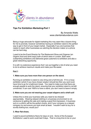 Tips For Exhibition Marketing-Part 1
By Amanda Watts
www.clientsinabundance.com
Being a huge advocate for digital marketing this may seem like a bizarre thing
for me to promote, however sometimes having an exhibition stand is the perfect
way to get in front of your target market. Especially if you are business that
needs to reach other businesses as catching the decision maker on a phone
can be hard slog.
I used to be the Event Director for The Restaurant Show and Organex (an
Organic food and drink expo) both of which were in London. Both were
outstanding exhibitions and delivered great customers to exhibitors and also a
great networking opportunity.
It is with my extensive experience that I can put together a list of what you need
to do to achieve maximum results and make your life easier.
Part 1
1. Make sure you have more than one person on the stand.
Running an exhibition is stand is very tiring and a full time job. If it is a busy
exhibition (which if you have chosen wisely it should be) then you wont even
have time to go for a bathroom break. You need to make sure that there are
enough people to work the stand, ensuring that your exhibition stand is not left
unmanned. It can cost 1000′s to have a stand, you don’t want to leave it empty.
2. Make sure you are not wearing your carpet slippers and a shell suit!
Unless this is what your business sells you need to be dressed
appropriately. Wearing relaxed clothing in a business environment is not
conducive to getting the sale and making a good first impression. A business
suit or a uniform will be the perfect choice, and if your company is a relaxed
company try and ensure you look smart at least. I wouldn’t want to buy for a
scruffy looking lout, would you?
3. Wear flat shoes.
I used to pound exhibitions floors for days on end. Some of the European
Exhibitions I used to work could last 9 days. That is a long time to be on your
	
  
 