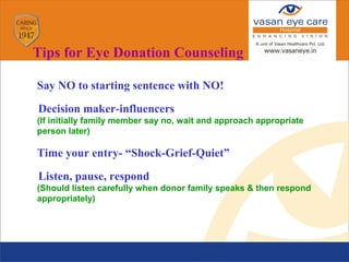 Say NO to starting sentence with NO!
Decision maker-influencers
 (If initially family member say no, wait and approach appropriate
person later)
 Time your entry- “Shock-Grief-Quiet”
Listen, pause, respond
 (Should listen carefully when donor family speaks & then respond
appropriately)
Tips for Eye Donation Counseling
 
