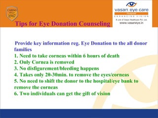Provide key information reg. Eye Donation to the all donor
families
1.1. Need to take corneas within 6 hours of death
2.2. Only Cornea is removed
3.3. No disfigurement/bleeding happens
4.4. Takes only 20-30min. to remove the eyes/corneas
5.5. No need to shift the donor to the hospital/eye bank to
remove the corneas
6.6. Two individuals can get the gift of vision
Tips for Eye Donation Counseling
 