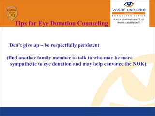 Don’t give up – be respectfully persistent
(find another family member to talk to who may be more
sympathetic to eye donation and may help convince the NOK)

Tips for Eye Donation Counseling
 