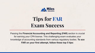 Tips for FAR
Exam Success
Passing the Financial Accounting and Reporting (FAR) section is crucial
for earning your CPA license. This challenging exam evaluates your
knowledge of accounting standards from various regulatory bodies. To ace
FAR on your first attempt, follow these top 5 tips:
 