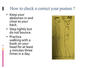 How to check n correct your posture ?
 Keep your
abdomen in and
close to your
back.
 Step lightly but
do not bounce.
 Practice
walking with a
book on your
head for at least
5 minutes three
times in a day.
 