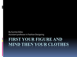 FIRST YOUR FIGURE AND
MIND THEN YOUR CLOTHES
By Sumita Sikka
Assistant professor in Fashion Designing
 
