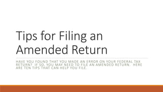 Tips for Filing an
Amended Return
HAVE YOU FOUND THAT YOU MADE AN ERROR ON YOUR FEDERAL TAX
RETURN? IF SO, YOU MAY NEED TO FILE AN AMENDED RETURN. HERE
ARE TEN TIPS THAT CAN HELP YOU FILE.
 