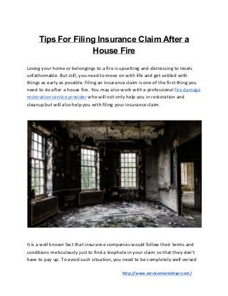 Tips For Filing Insurance Claim After a
House Fire
Losing your home or belongings to a fire is upsetting and distressing to levels
unfathomable. But still, you need to move on with life and get settled with
things as early as possible. Filing an Insurance claim is one of the first thing you
need to do after a house fire. You may also work with a professional ​fire damage
restoration service provider​ who will not only help you in restoration and
cleanup but will also help you with filing your insurance claim.
It is a well known fact that insurance companies would follow their terms and
conditions meticulously just to find a loophole in your claim so that they don’t
have to pay up. To avoid such situation, you need to be completely well versed
​http://www.servicemasterbyar.com/
 