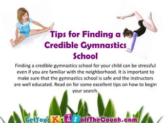 Tips for Finding a Credible Gymnastics School Finding a credible gymnastics school for your child can be stressful even if you are familiar with the neighborhood. It is important to make sure that the gymnastics school is safe and the instructors are well educated. Read on for some excellent tips on how to begin your search.  