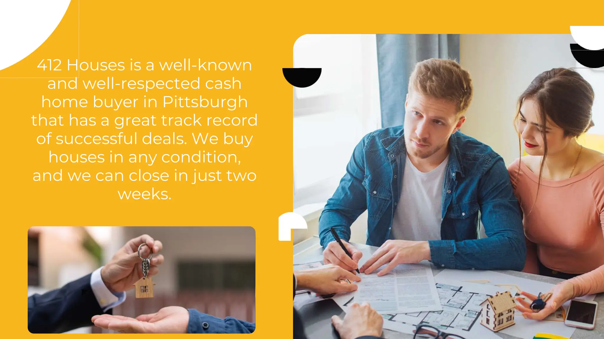 412 Houses is a well-known
and well-respected cash
home buyer in Pittsburgh
that has a great track record
of successful deals. We buy
houses in any condition,
and we can close in just two
weeks.