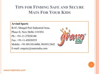 TIPS FOR FINDING SAFE AND SECURE
MATS FOR YOUR KIDS
Arvind Sports
B-47, Mangol Puri Industrial Area,
Phase II, New Delhi-110 034
Ph.: +91-11-27028180
Fax: +91-11-45038555
Mobile: +91-9811014480, 9810312442
E-mail: enquiry@matsindia.com
1
www.matsindia.com
 
