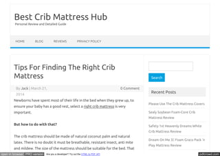 Best Crib Mattress Hub 
Personal Review and Detailed Guide 
HOME BLOG REVIEWS PRIVACY POLICY 
Tips For Finding The Right Crib 
Mattress 
By Jack | March 21, 0 Comment 
2014 
Newborns have spent most of their life in the bed when they grew up, to 
ensure your baby has a good rest, select a right crib mattress is very 
important. 
But how to do with that? 
The crib mattress should be made of natural coconut palm and natural 
latex. There is no doubt it must be breathable, resistant insect, anti mite 
and mildew. The size of the mattress should be suitable for the bed. That 
Search 
Recent Posts 
Please Use The Crib Mattress Covers 
Sealy Soybean Foam-Core Crib 
Mattress Review 
Safety 1st Heavenly Dreams White 
Crib Mattress Review 
Dream On Me 3 Foam Graco Pack ‘n 
Play Mattress Review 
Sealy Baby Firm Rest Crib Mattress 
open in browser PRO version Are you a developer? Try out the HTML to PDF API pdfcrowd.com 
 
