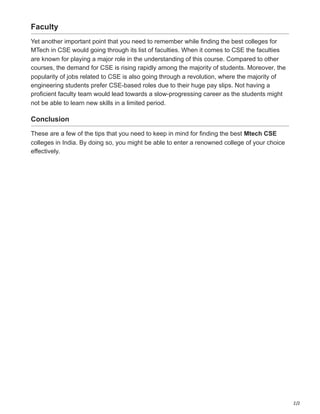 2/2
Faculty
Yet another important point that you need to remember while finding the best colleges for
MTech in CSE would going through its list of faculties. When it comes to CSE the faculties
are known for playing a major role in the understanding of this course. Compared to other
courses, the demand for CSE is rising rapidly among the majority of students. Moreover, the
popularity of jobs related to CSE is also going through a revolution, where the majority of
engineering students prefer CSE-based roles due to their huge pay slips. Not having a
proficient faculty team would lead towards a slow-progressing career as the students might
not be able to learn new skills in a limited period.
Conclusion
These are a few of the tips that you need to keep in mind for finding the best Mtech CSE
colleges in India. By doing so, you might be able to enter a renowned college of your choice
effectively.
 