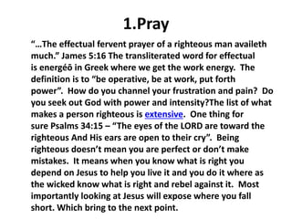 1.Pray
“…The effectual fervent prayer of a righteous man availeth
much.” James 5:16 The transliterated word for effectual
is energéō in Greek where we get the work energy. The
definition is to “be operative, be at work, put forth
power”. How do you channel your frustration and pain? Do
you seek out God with power and intensity?The list of what
makes a person righteous is extensive. One thing for
sure Psalms 34:15 – “The eyes of the LORD are toward the
righteous And His ears are open to their cry”. Being
righteous doesn’t mean you are perfect or don’t make
mistakes. It means when you know what is right you
depend on Jesus to help you live it and you do it where as
the wicked know what is right and rebel against it. Most
importantly looking at Jesus will expose where you fall
short. Which bring to the next point.
 