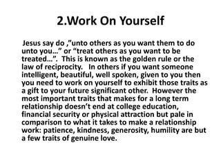 2.Work On Yourself
Jesus say do ,”unto others as you want them to do
unto you…” or “treat others as you want to be
treated…”. This is known as the golden rule or the
law of reciprocity. In others if you want someone
intelligent, beautiful, well spoken, given to you then
you need to work on yourself to exhibit those traits as
a gift to your future significant other. However the
most important traits that makes for a long term
relationship doesn’t end at college education,
financial security or physical attraction but pale in
comparison to what it takes to make a relationship
work: patience, kindness, generosity, humility are but
a few traits of genuine love.
 