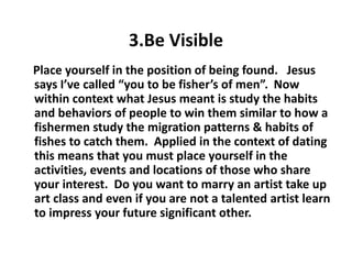 3.Be Visible
Place yourself in the position of being found. Jesus
says I’ve called “you to be fisher’s of men”. Now
within context what Jesus meant is study the habits
and behaviors of people to win them similar to how a
fishermen study the migration patterns & habits of
fishes to catch them. Applied in the context of dating
this means that you must place yourself in the
activities, events and locations of those who share
your interest. Do you want to marry an artist take up
art class and even if you are not a talented artist learn
to impress your future significant other.
 