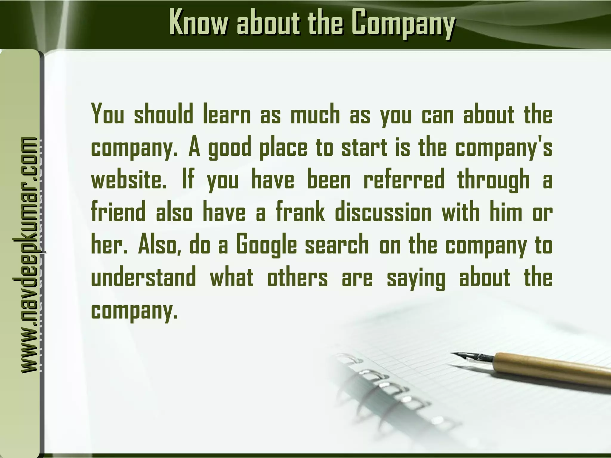 Know about the CompanyKnow about the Company
You should learn as much as you can about the
company.  A good place to start is the company's
website.  If you have been referred through a
friend also have a frank discussion with him or
her.  Also, do a Google search  on the company to
understand what others are saying about the
company.
www.navdeepkumar.comwww.navdeepkumar.comwww.navdeepkumar.comwww.navdeepkumar.com
 