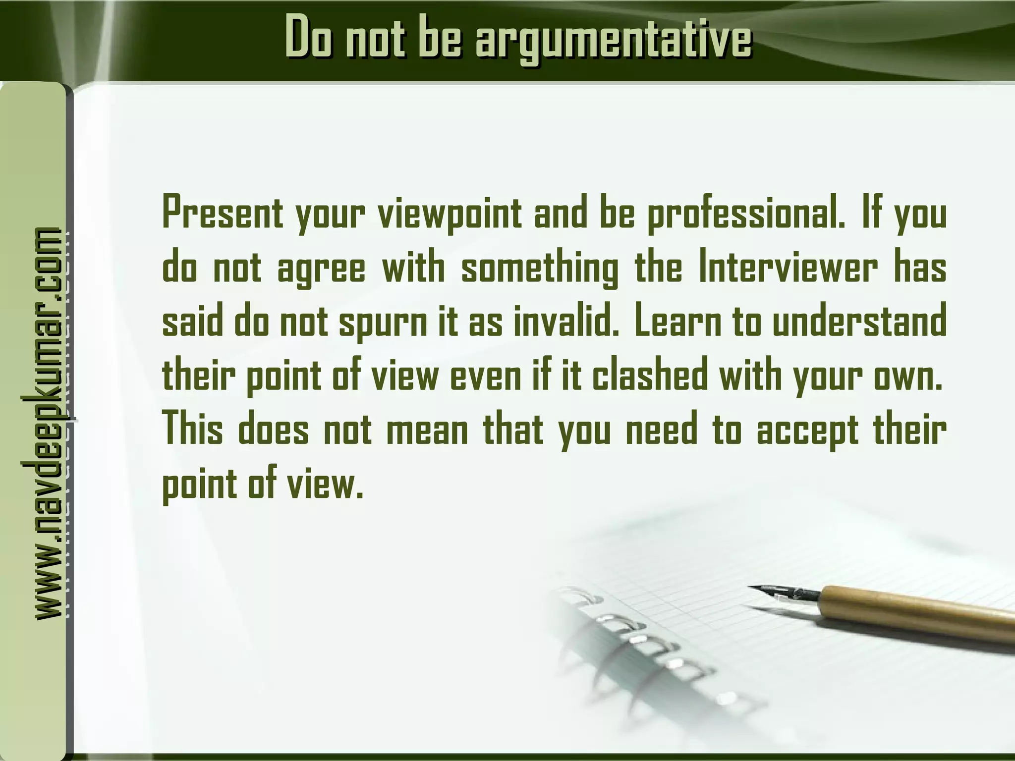 Do not be argumentativeDo not be argumentative
Present your viewpoint and be professional.  If you
do not agree with something the Interviewer has
said do not spurn it as invalid.  Learn to understand
their point of view even if it clashed with your own. 
This does not mean that you need to accept their
point of view.
www.navdeepkumar.comwww.navdeepkumar.comwww.navdeepkumar.comwww.navdeepkumar.com
 