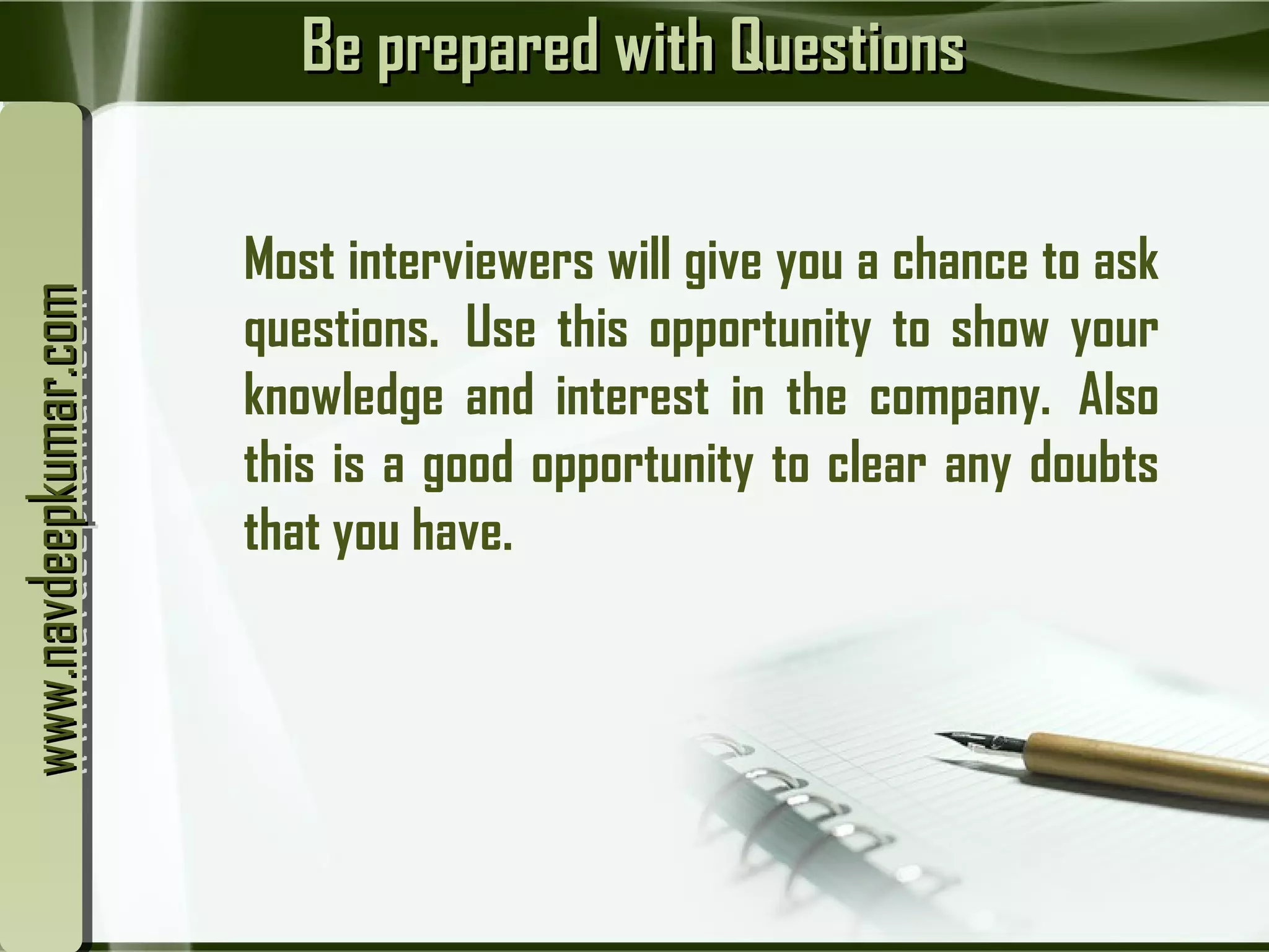 Be prepared with QuestionsBe prepared with Questions
Most interviewers will give you a chance to ask
questions.  Use this opportunity to show your
knowledge and interest in the company.  Also
this is a good opportunity to clear any doubts
that you have.
www.navdeepkumar.comwww.navdeepkumar.comwww.navdeepkumar.comwww.navdeepkumar.com
 