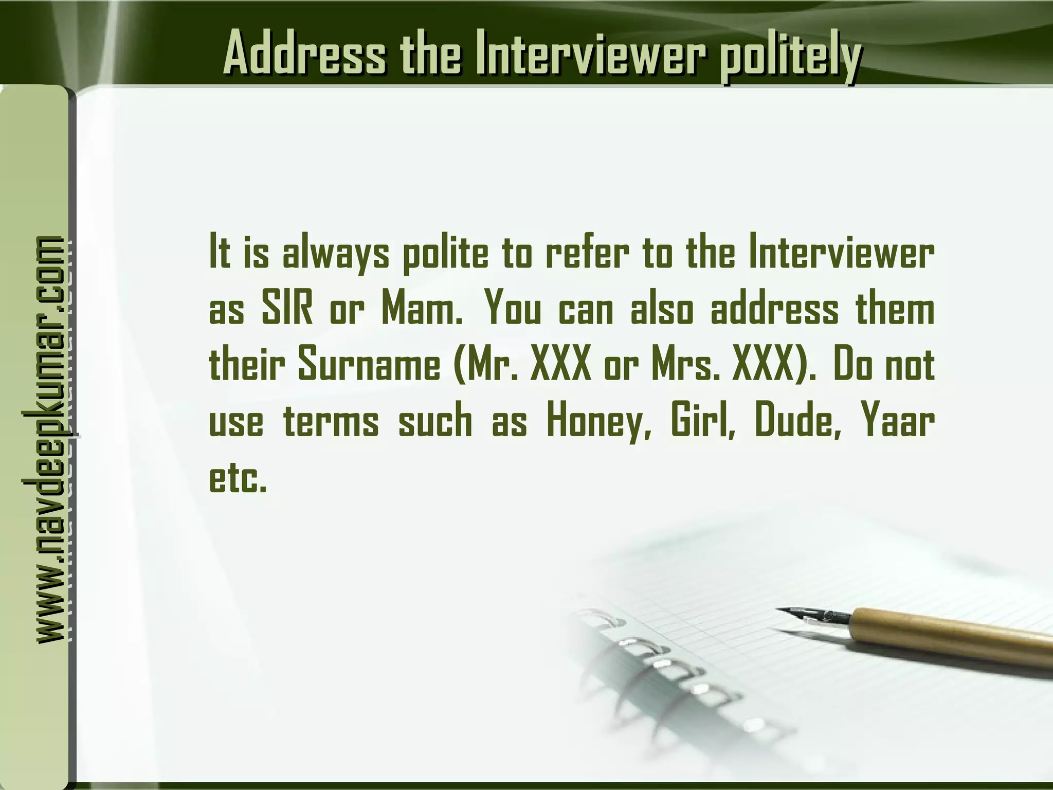 Address the Interviewer politelyAddress the Interviewer politely
It is always polite to refer to the Interviewer
as SIR or Mam.  You can also address them
their Surname (Mr. XXX or Mrs. XXX).  Do not
use terms such as Honey, Girl, Dude, Yaar
etc.
www.navdeepkumar.comwww.navdeepkumar.comwww.navdeepkumar.comwww.navdeepkumar.com
 