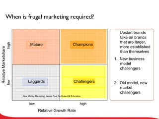 When is frugal marketing required? Upstart brands take on brands that are larger, more established than themselves 1.  New business model challengers 2.  Old model, new market challengers high high low low Relative Marketshare Relative Growth Rate Laggards Mature Champions Challengers New Money Marketing , Jessie Paul, McGraw-Hill Education 