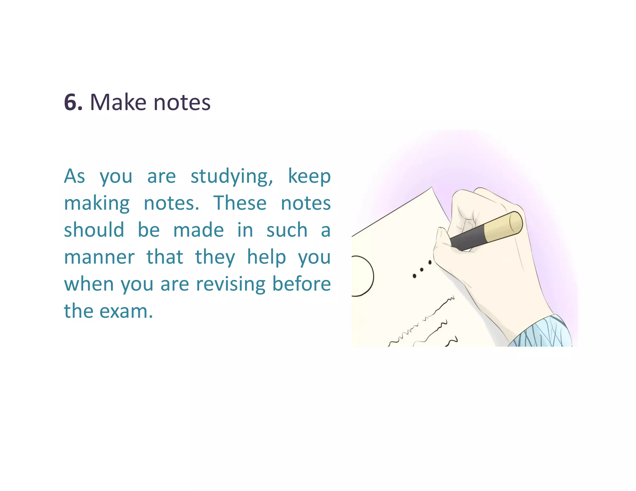 6. Make notes
As you are studying, keep
making notes. These notes
should be made in such a
manner that they help youmanner that they help you
when you are revising before
the exam.
 