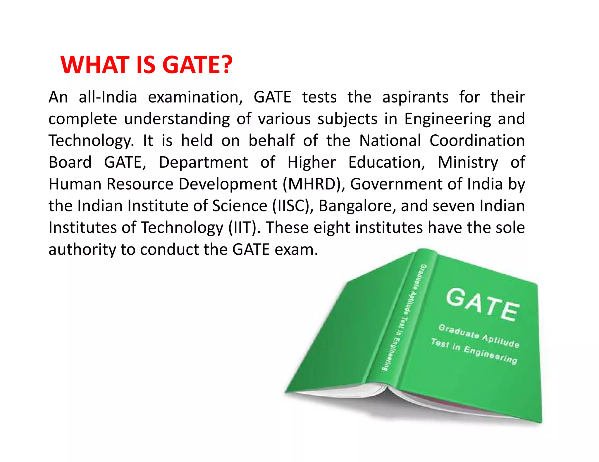 WHAT IS GATE?
An all-India examination, GATE tests the aspirants for their
complete understanding of various subjects in Engineering and
Technology. It is held on behalf of the National Coordination
Board GATE, Department of Higher Education, Ministry of
Human Resource Development (MHRD), Government of India by
the Indian Institute of Science (IISC), Bangalore, and seven Indian
Institutes of Technology (IIT). These eight institutes have the soleInstitutes of Technology (IIT). These eight institutes have the sole
authority to conduct the GATE exam.
 