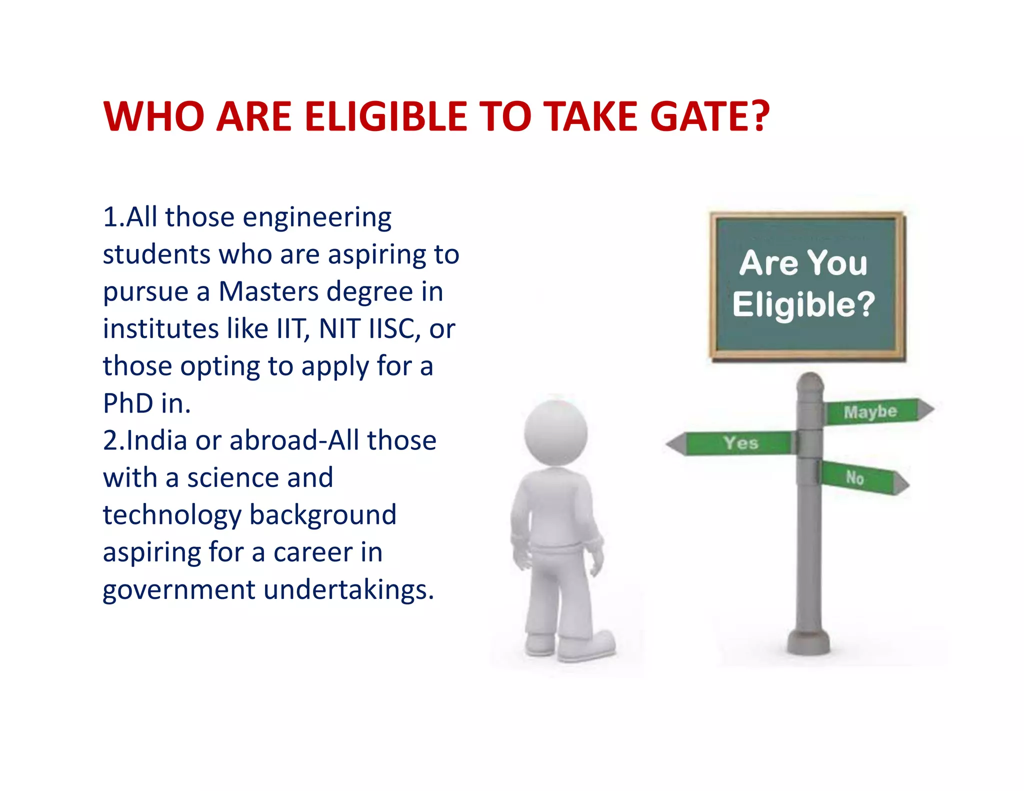 WHO ARE ELIGIBLE TO TAKE GATE?
1.All those engineering
students who are aspiring to
pursue a Masters degree in
institutes like IIT, NIT IISC, or
those opting to apply for a
PhD in.PhD in.
2.India or abroad-All those
with a science and
technology background
aspiring for a career in
government undertakings.
 