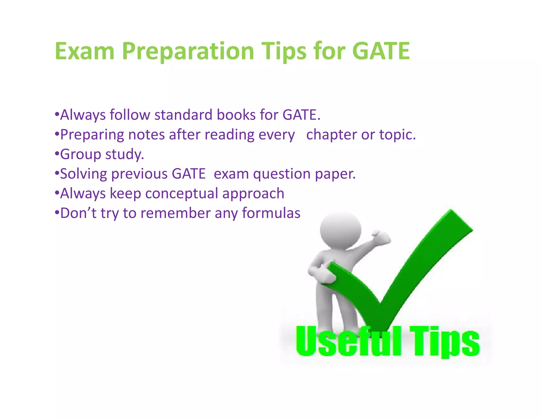 Exam Preparation Tips for GATE
•Always follow standard books for GATE.
•Preparing notes after reading every chapter or topic.
•Group study.
•Solving previous GATE exam question paper.
•Always keep conceptual approach
•Don’t try to remember any formulas•Don’t try to remember any formulas
 