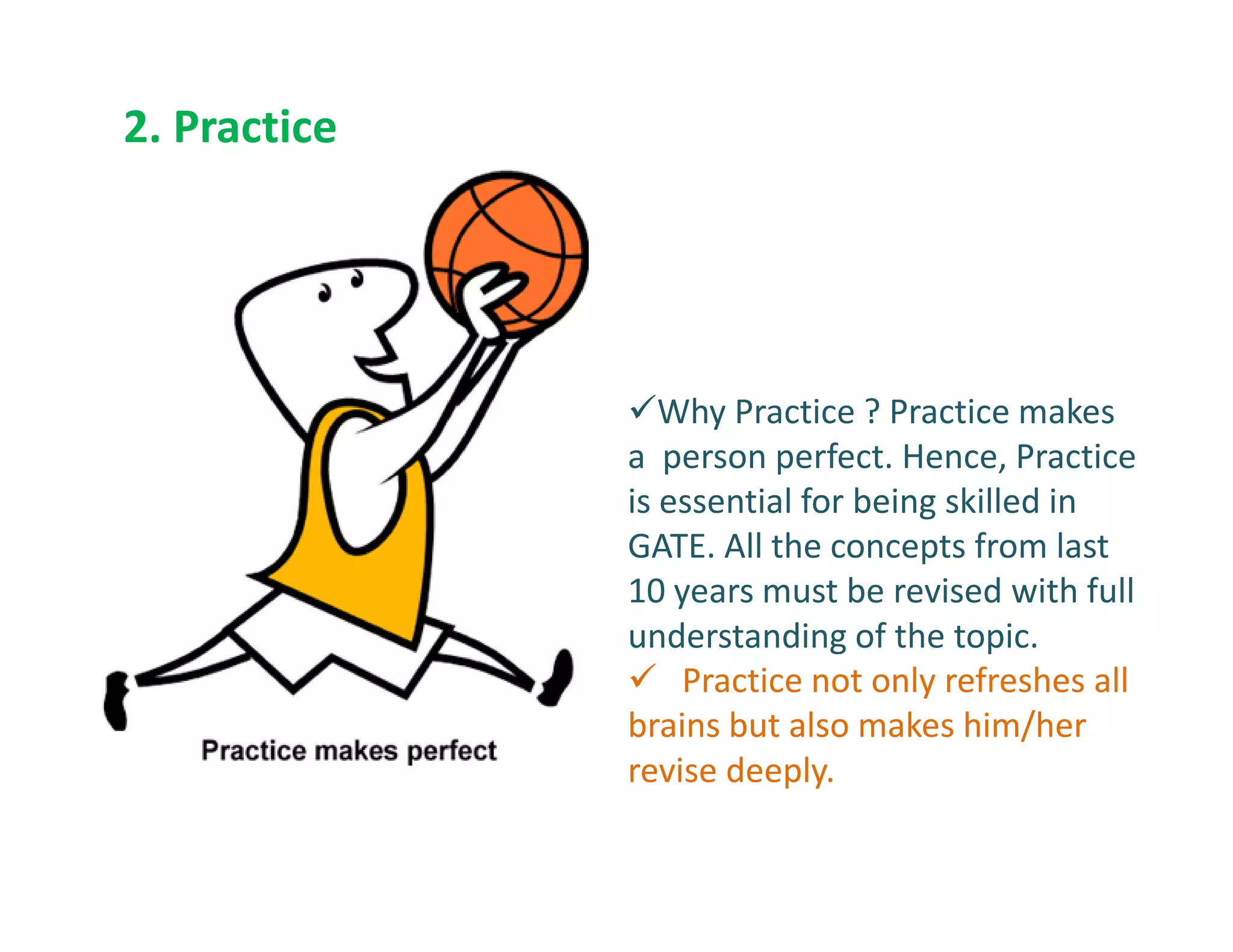 2. Practice
Why Practice ? Practice makes
a person perfect. Hence, Practicea person perfect. Hence, Practice
is essential for being skilled in
GATE. All the concepts from last
10 years must be revised with full
understanding of the topic.
Practice not only refreshes all
brains but also makes him/her
revise deeply.
 