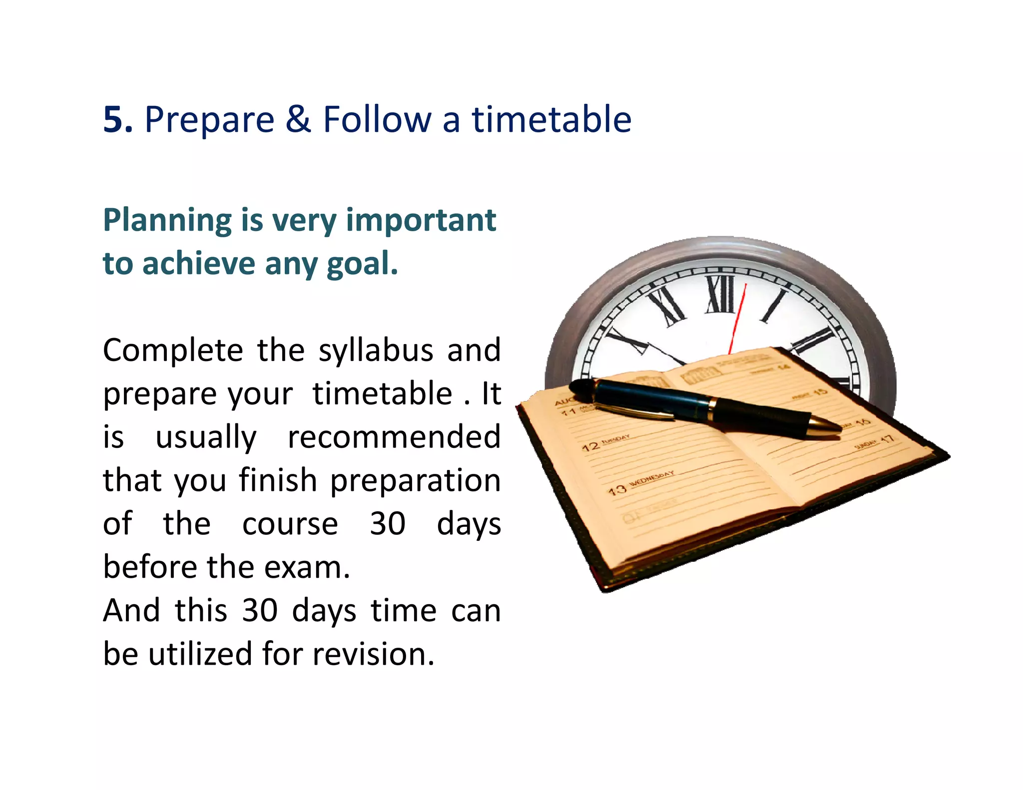 5. Prepare & Follow a timetable
Planning is very important
to achieve any goal.
Complete the syllabus and
prepare your timetable . Itprepare your timetable . It
is usually recommended
that you finish preparation
of the course 30 days
before the exam.
And this 30 days time can
be utilized for revision.
 