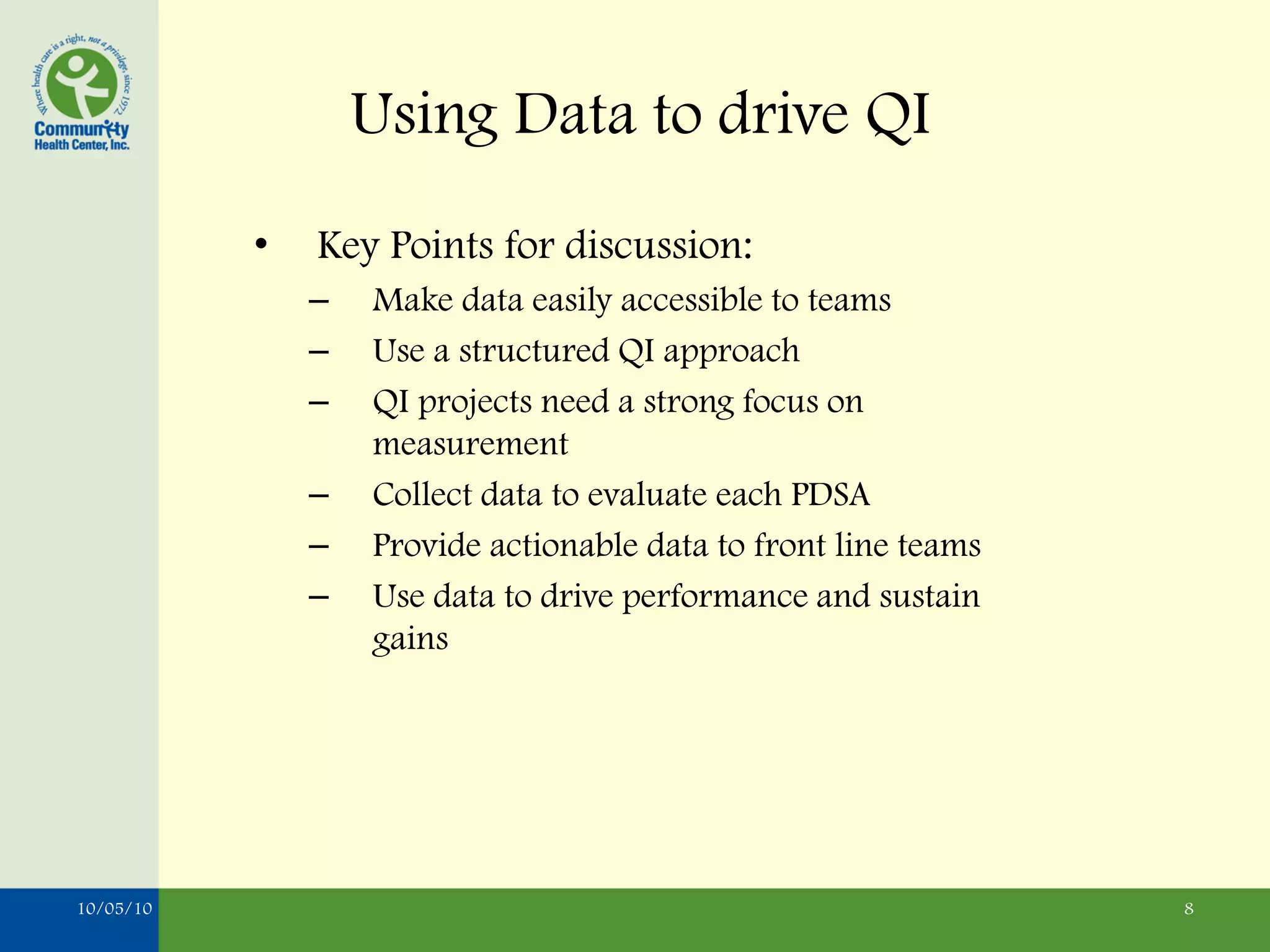 Using Data to drive QI
           •   Key Points for discussion:
               –   Make data easily accessible to teams
               –   Use a structured QI approach
               –   QI projects need a strong focus on
                   measurement
               –   Collect data to evaluate each PDSA
               –   Provide actionable data to front line teams
               –   Use data to drive performance and sustain
                   gains




10/05/10                                                         8
 