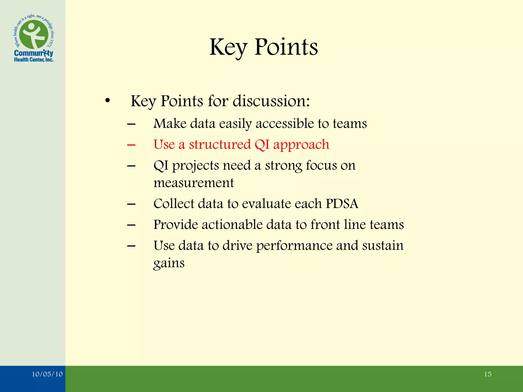 Key Points
           •   Key Points for discussion:
               –   Make data easily accessible to teams
               –   Use a structured QI approach
               –   QI projects need a strong focus on
                   measurement
               –   Collect data to evaluate each PDSA
               –   Provide actionable data to front line teams
               –   Use data to drive performance and sustain
                   gains




10/05/10                                                         15
 