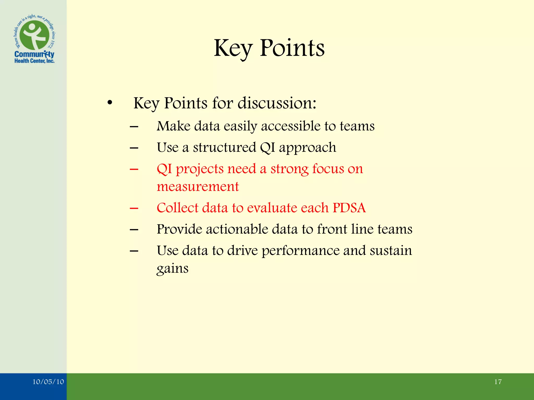 Key Points
           •   Key Points for discussion:
               –   Make data easily accessible to teams
               –   Use a structured QI approach
               –   QI projects need a strong focus on
                   measurement
               –   Collect data to evaluate each PDSA
               –   Provide actionable data to front line teams
               –   Use data to drive performance and sustain
                   gains




10/05/10                                                         17
 