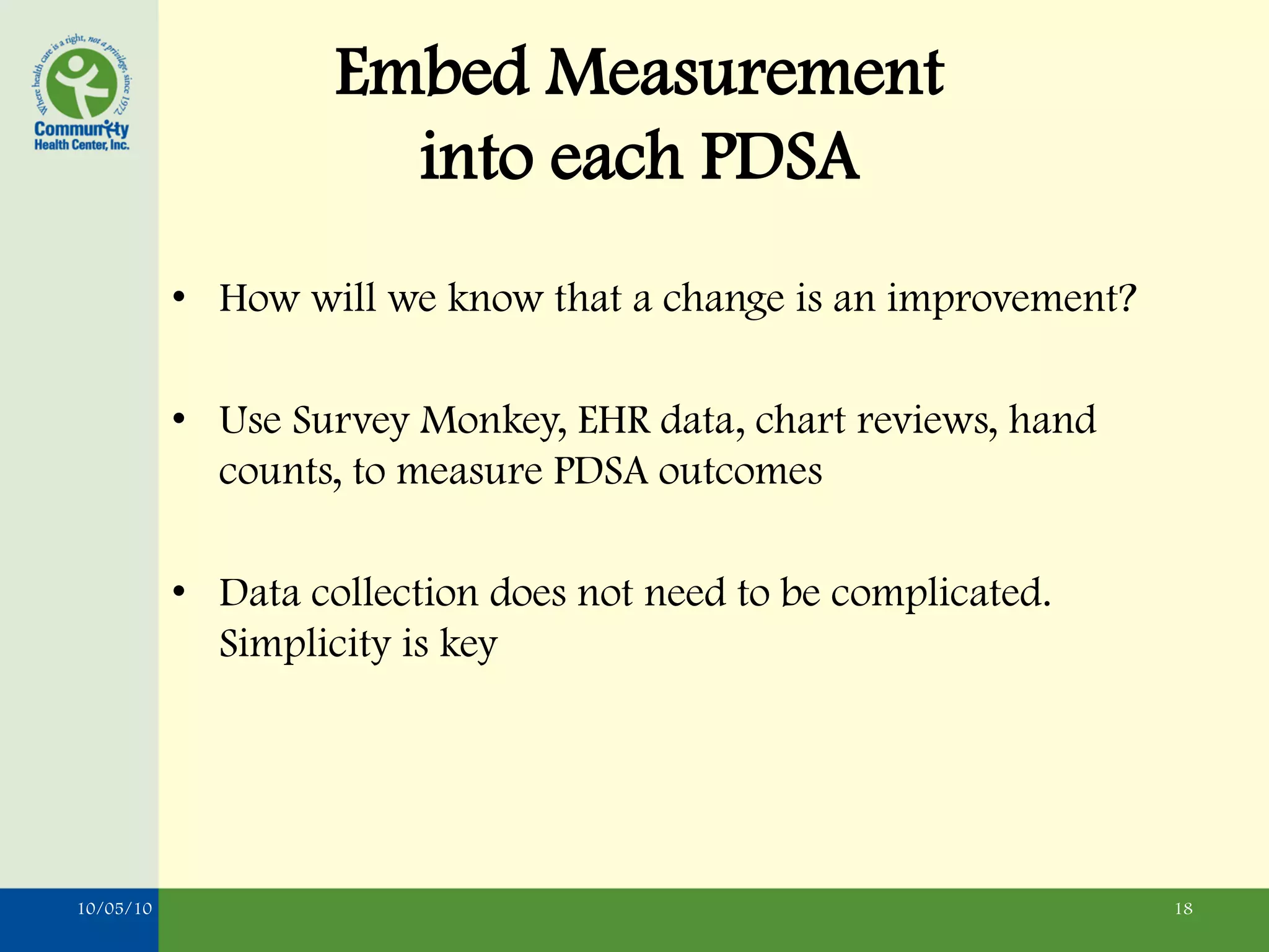 Embed Measurement
                      into each PDSA
           • How will we know that a change is an improvement?

           • Use Survey Monkey, EHR data, chart reviews, hand
             counts, to measure PDSA outcomes

           • Data collection does not need to be complicated.
             Simplicity is key




10/05/10                                                         18
 