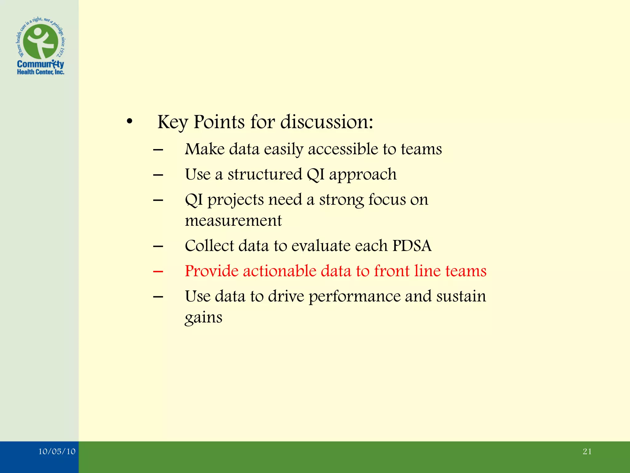 •   Key Points for discussion:
               –   Make data easily accessible to teams
               –   Use a structured QI approach
               –   QI projects need a strong focus on
                   measurement
               –   Collect data to evaluate each PDSA
               –   Provide actionable data to front line teams
               –   Use data to drive performance and sustain
                   gains




10/05/10                                                         21
 