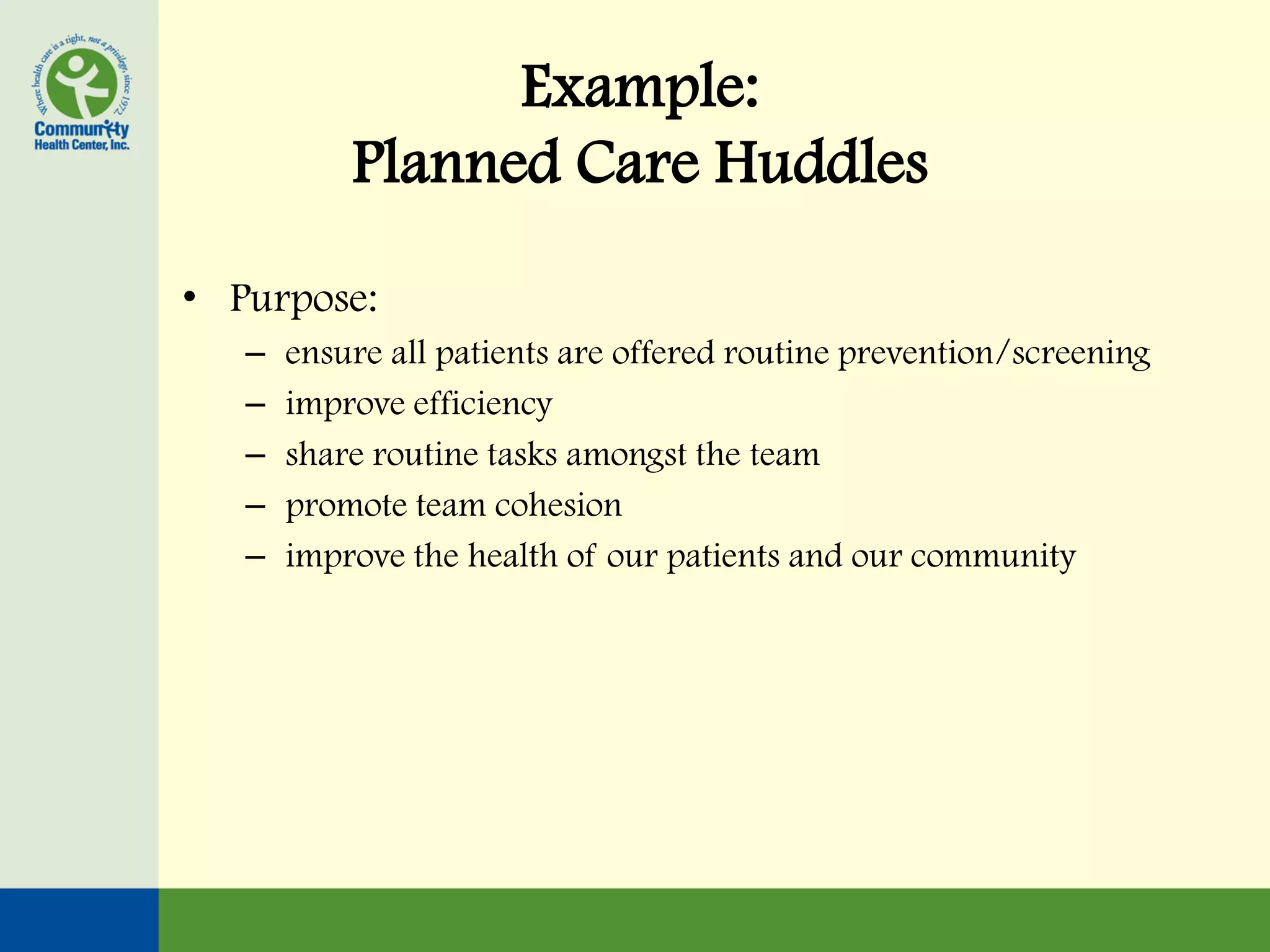 Example:
           Planned Care Huddles

• Purpose:
   –   ensure all patients are offered routine prevention/screening
   –   improve efficiency
   –   share routine tasks amongst the team
   –   promote team cohesion
   –   improve the health of our patients and our community
 